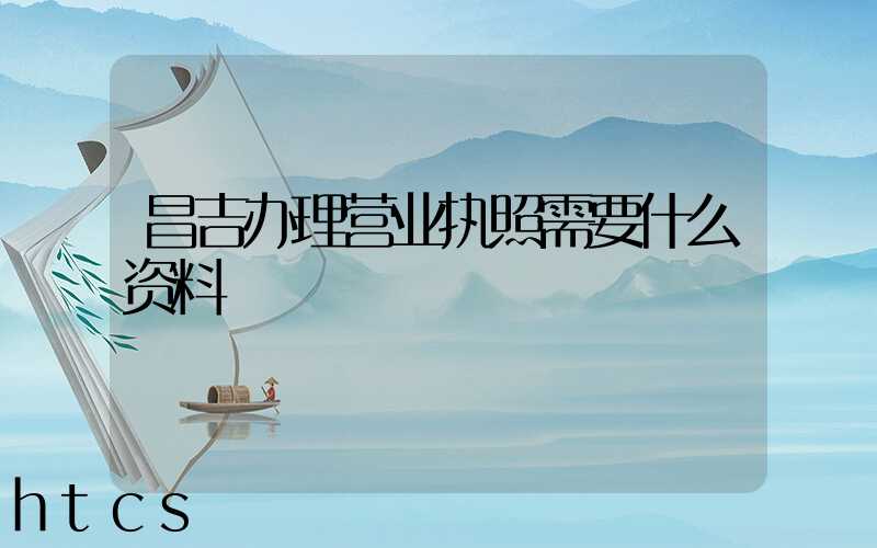 昌吉办理营业执照需要什么资料?清单分享!