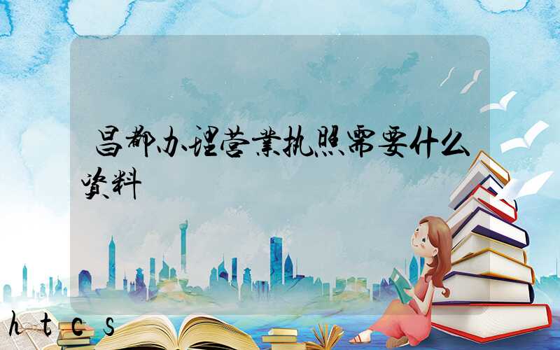 昌都办理营业执照需要什么资料?清单分享!
