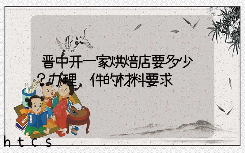 晋中开一家烘焙店要多少钱？办理证件的材料要求！