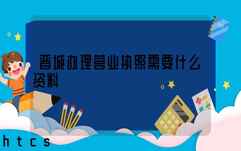 晋城办理营业执照需要什么资料?清单分享!