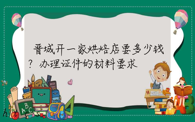 晋城开一家烘焙店要多少钱？办理证件的材料要求！