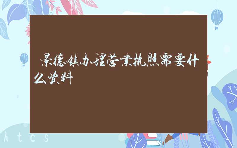 景德镇办理营业执照需要什么资料?清单分享!