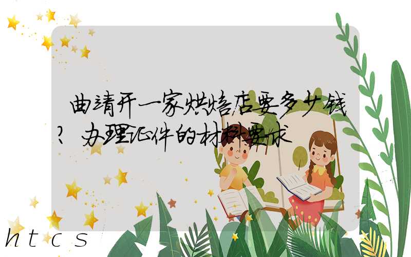 曲靖开一家烘焙店要多少钱？办理证件的材料要求！