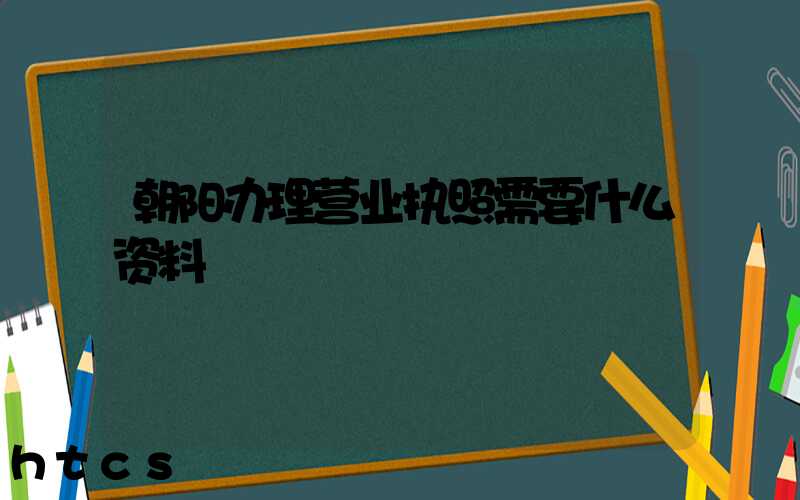 朝阳办理营业执照需要什么资料?清单分享!
