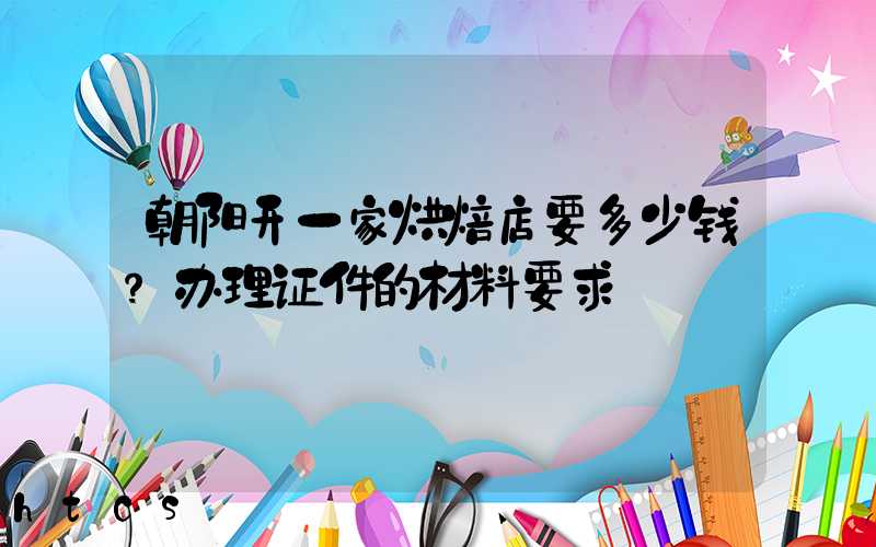 朝阳开一家烘焙店要多少钱？办理证件的材料要求！