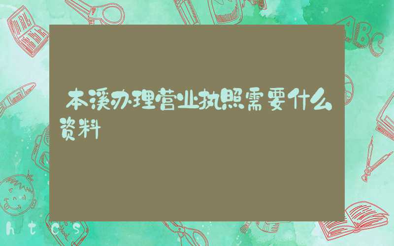 本溪办理营业执照需要什么资料?清单分享!