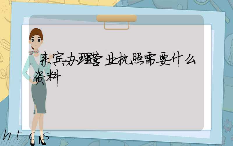 来宾办理营业执照需要什么资料?清单分享!