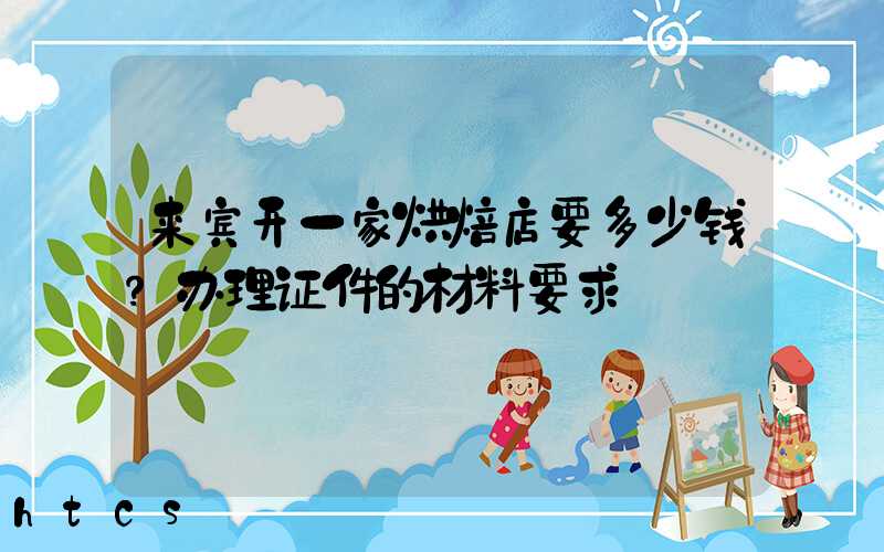 来宾开一家烘焙店要多少钱？办理证件的材料要求！