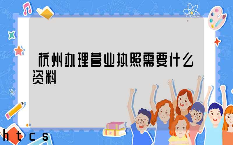 杭州办理营业执照需要什么资料?清单分享!