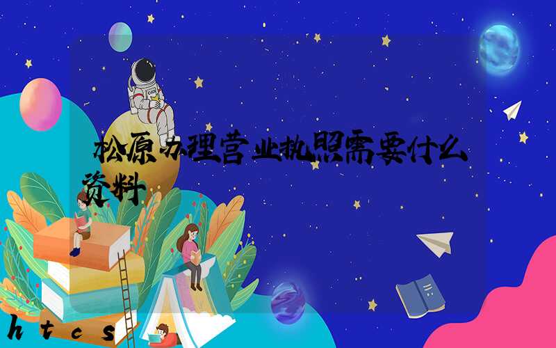 松原办理营业执照需要什么资料?清单分享!