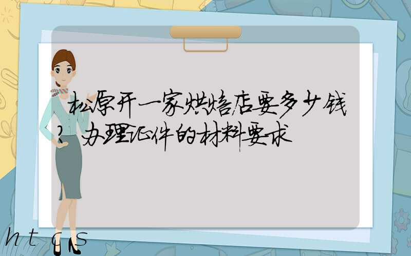 松原开一家烘焙店要多少钱？办理证件的材料要求！