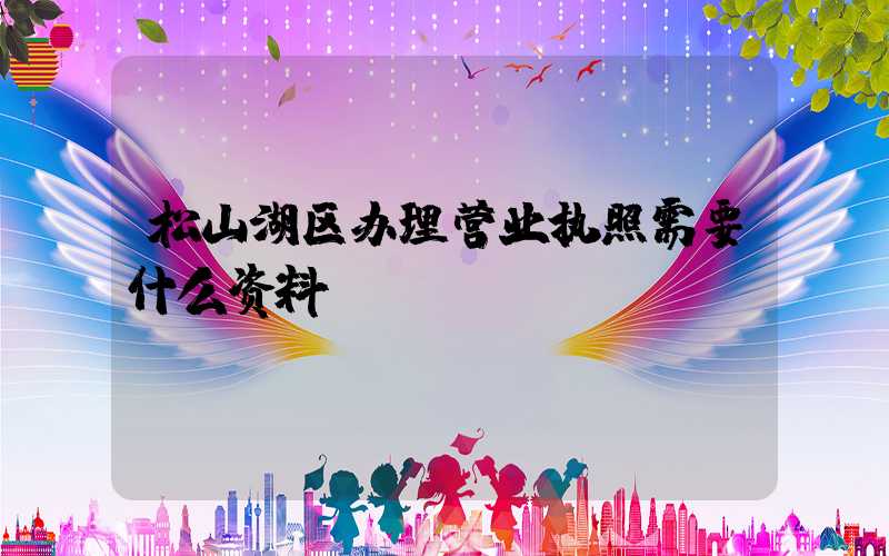 松山湖区办理营业执照需要什么资料?清单分享!