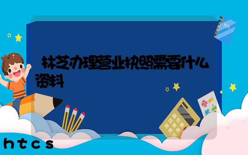林芝办理营业执照需要什么资料?清单分享!