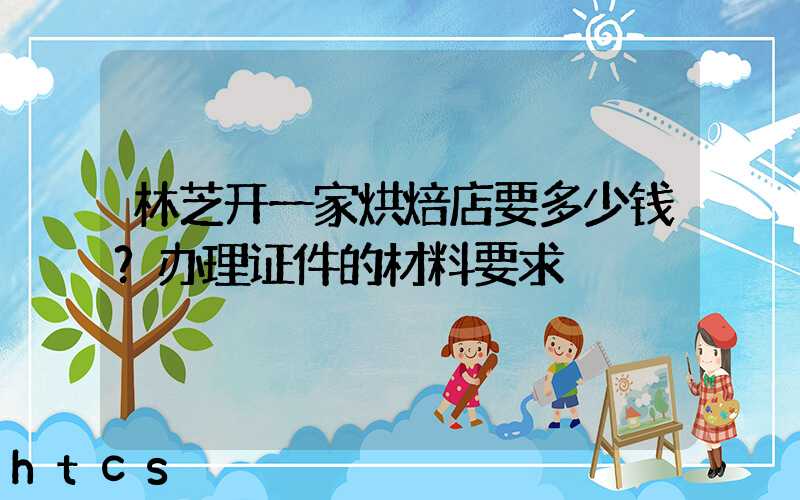 林芝开一家烘焙店要多少钱？办理证件的材料要求！