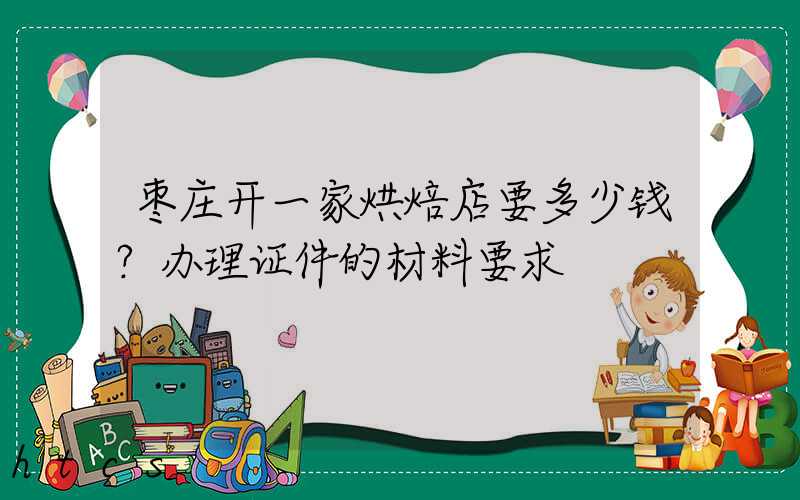 枣庄开一家烘焙店要多少钱？办理证件的材料要求！