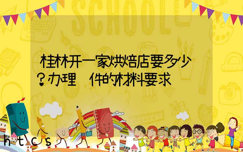 桂林开一家烘焙店要多少钱？办理证件的材料要求！