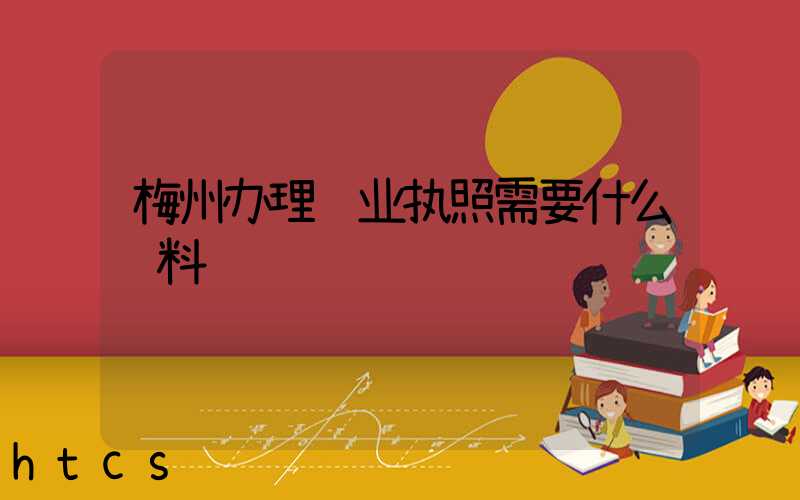 梅州办理营业执照需要什么资料?清单分享!