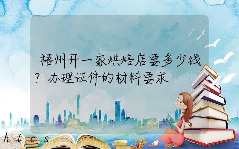 梧州开一家烘焙店要多少钱？办理证件的材料要求！