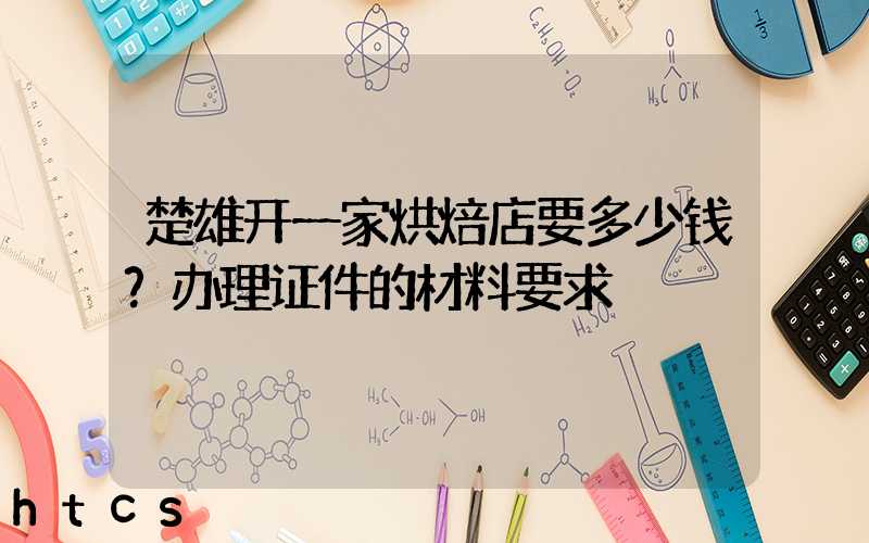 楚雄开一家烘焙店要多少钱？办理证件的材料要求！