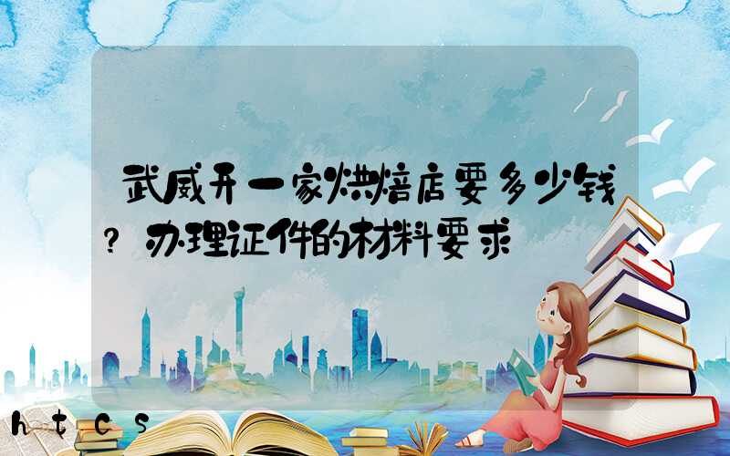 武威开一家烘焙店要多少钱？办理证件的材料要求！