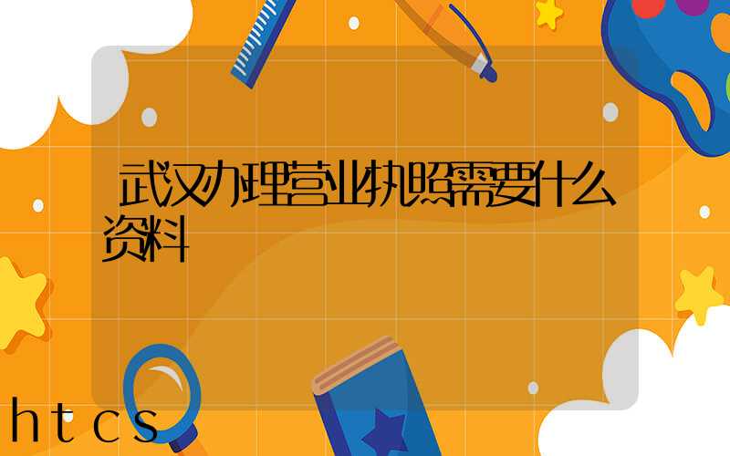 武汉办理营业执照需要什么资料?清单分享!