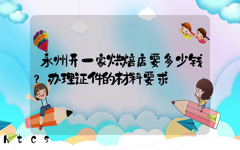 永州开一家烘焙店要多少钱？办理证件的材料要求！