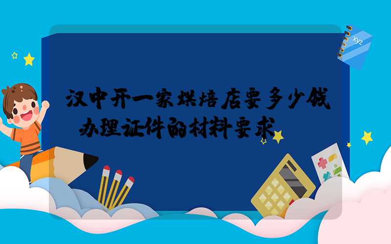 汉中开一家烘焙店要多少钱？办理证件的材料要求！