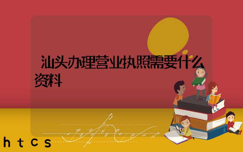汕头办理营业执照需要什么资料?清单分享!