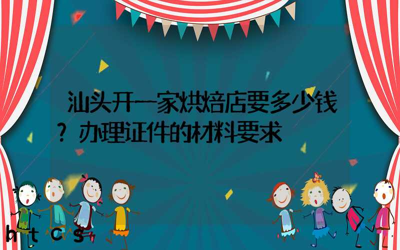 汕头开一家烘焙店要多少钱？办理证件的材料要求！