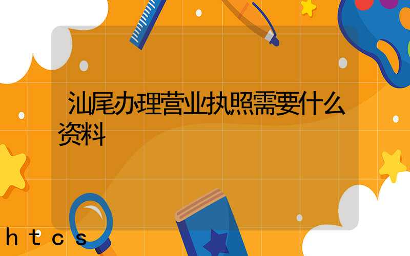 汕尾办理营业执照需要什么资料?清单分享!