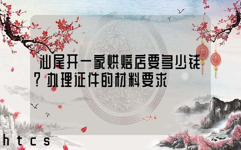 汕尾开一家烘焙店要多少钱？办理证件的材料要求！