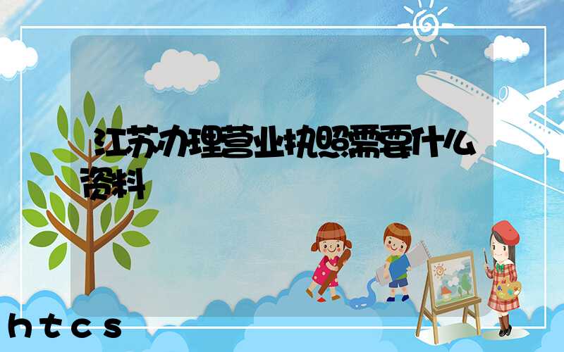 江苏办理营业执照需要什么资料?清单分享!