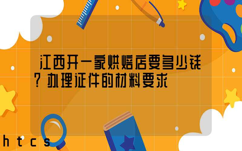 江西开一家烘焙店要多少钱？办理证件的材料要求！