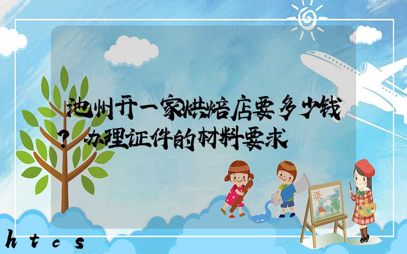 池州开一家烘焙店要多少钱？办理证件的材料要求！
