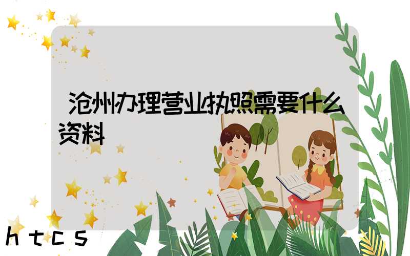 沧州办理营业执照需要什么资料?清单分享!