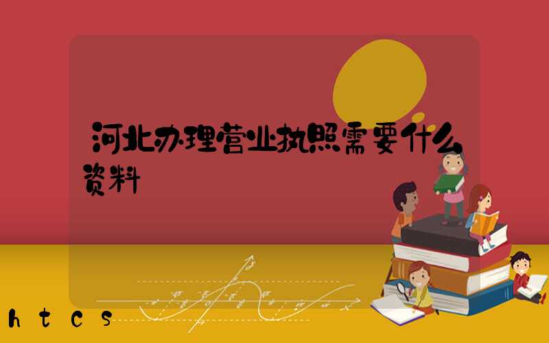 河北办理营业执照需要什么资料?清单分享!