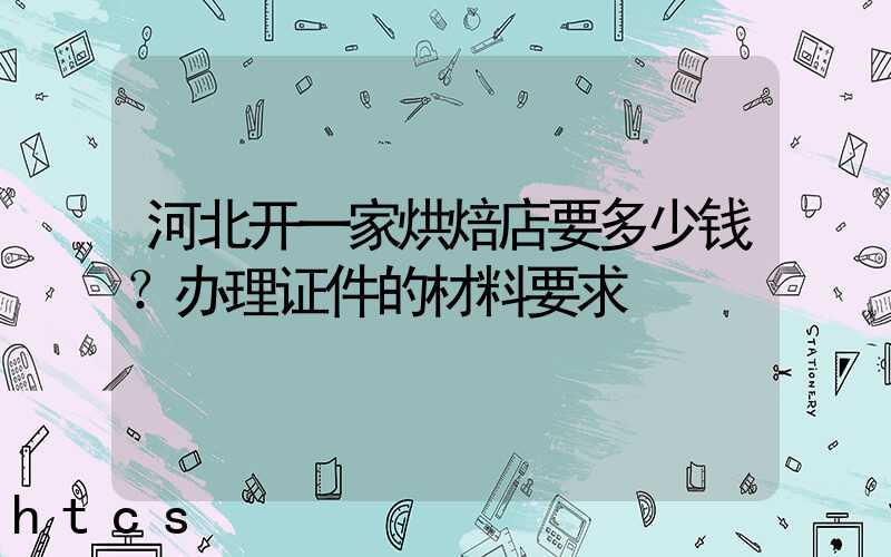 河北开一家烘焙店要多少钱？办理证件的材料要求！