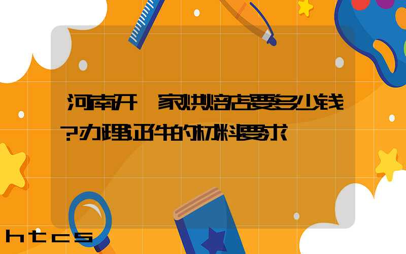 河南开一家烘焙店要多少钱？办理证件的材料要求！