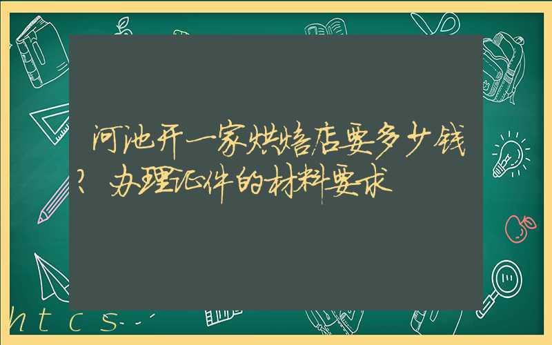河池开一家烘焙店要多少钱？办理证件的材料要求！