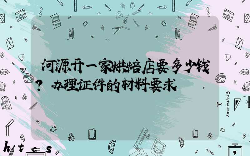 河源开一家烘焙店要多少钱？办理证件的材料要求！