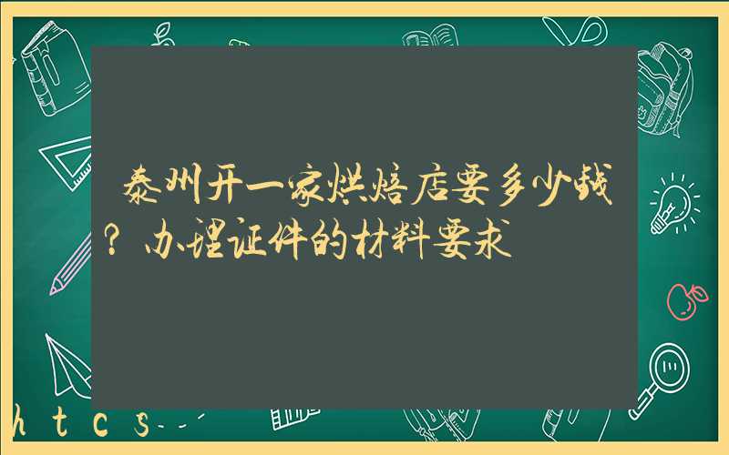 泰州开一家烘焙店要多少钱？办理证件的材料要求！