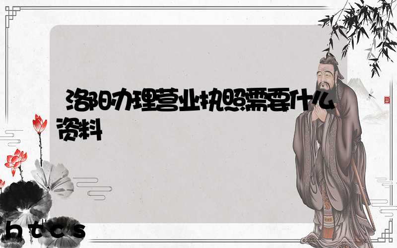 洛阳办理营业执照需要什么资料?清单分享!