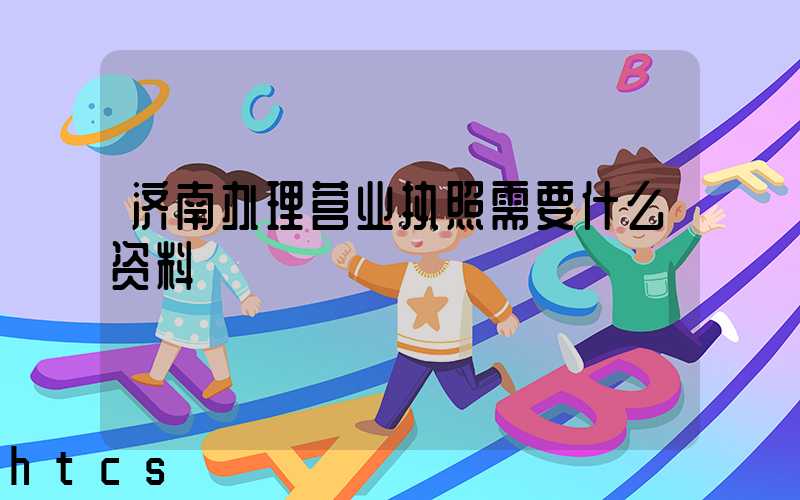 济南办理营业执照需要什么资料?清单分享!