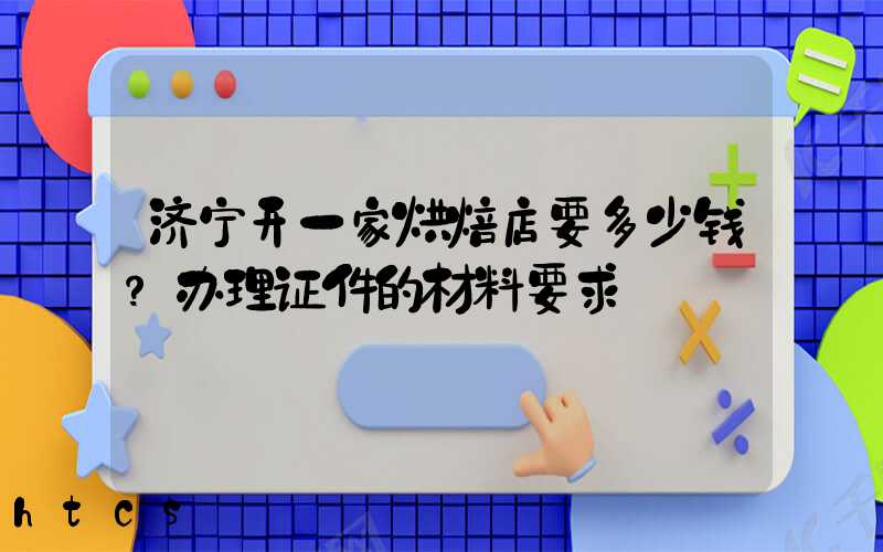 济宁开一家烘焙店要多少钱？办理证件的材料要求！