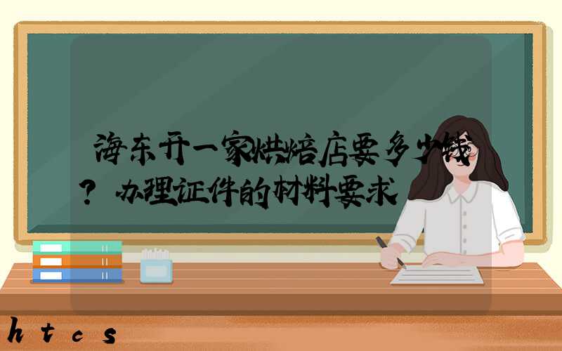 海东开一家烘焙店要多少钱？办理证件的材料要求！