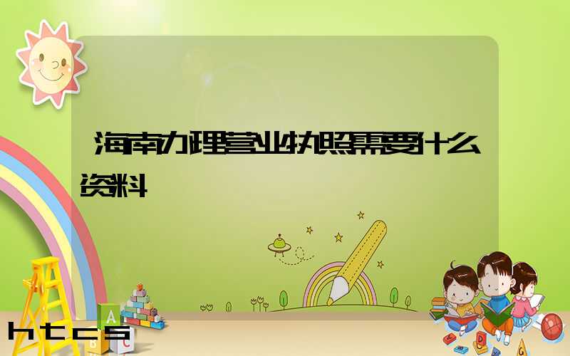 海南办理营业执照需要什么资料?清单分享!