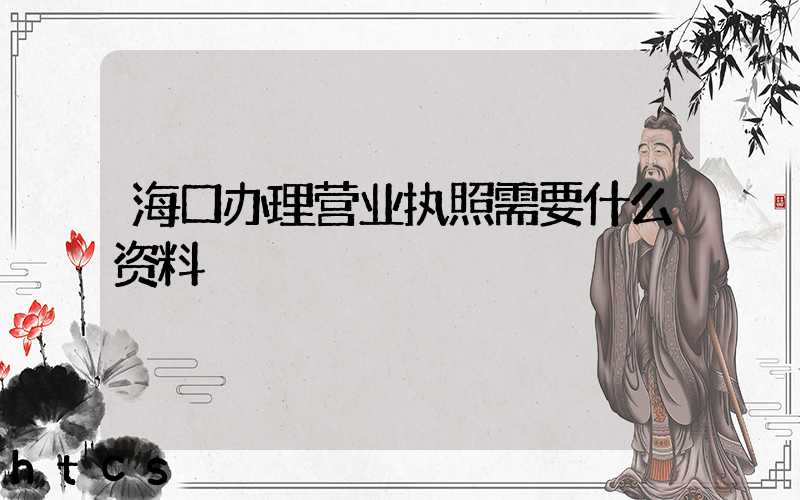 海口办理营业执照需要什么资料?清单分享!