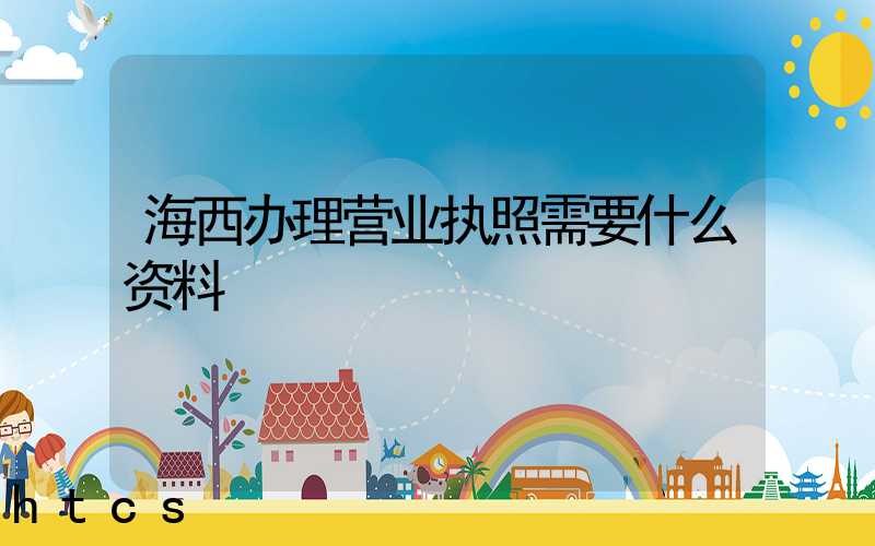海西办理营业执照需要什么资料?清单分享!
