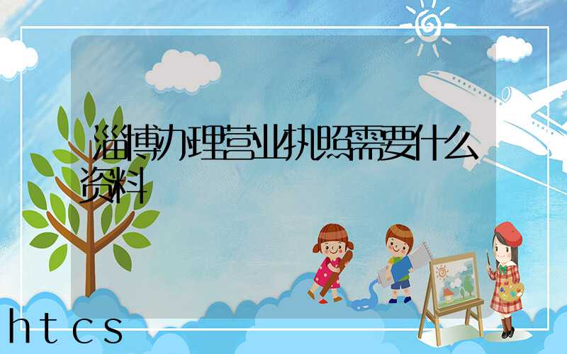 淄博办理营业执照需要什么资料?清单分享!