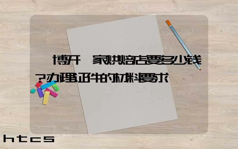 淄博开一家烘焙店要多少钱？办理证件的材料要求！
